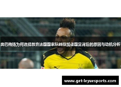 奥巴梅扬为何选择放弃法国国家队转投加蓬国足背后的原因与动机分析