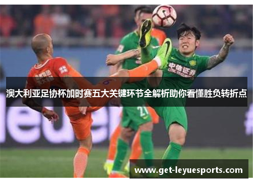 澳大利亚足协杯加时赛五大关键环节全解析助你看懂胜负转折点