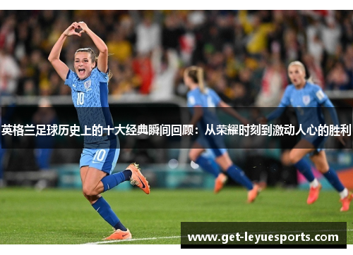 英格兰足球历史上的十大经典瞬间回顾：从荣耀时刻到激动人心的胜利
