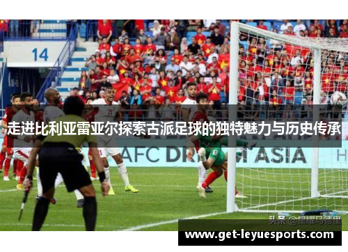 走进比利亚雷亚尔探索古派足球的独特魅力与历史传承 走进比利亚雷亚尔探索古派足球的独特魅力与历史传承