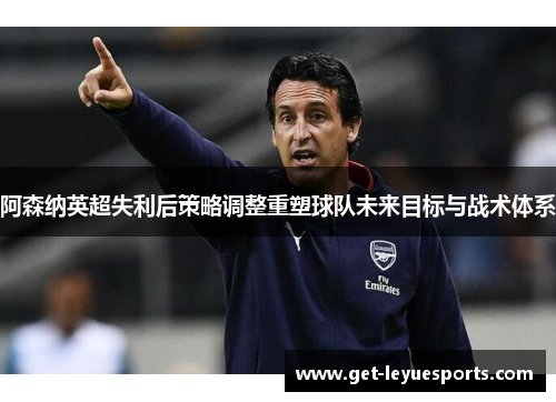 阿森纳英超失利后策略调整重塑球队未来目标与战术体系