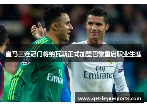 皇马三连冠门将纳瓦斯正式加盟巴黎重启职业生涯