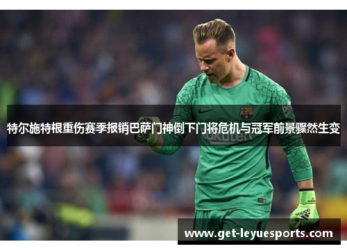 特尔施特根重伤赛季报销巴萨门神倒下门将危机与冠军前景骤然生变 特尔施特根重伤赛季报销巴萨门神倒下门将危机与冠军前景骤然生变