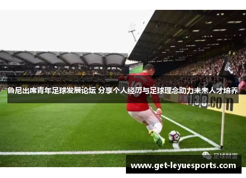 鲁尼出席青年足球发展论坛 分享个人经历与足球理念助力未来人才培养