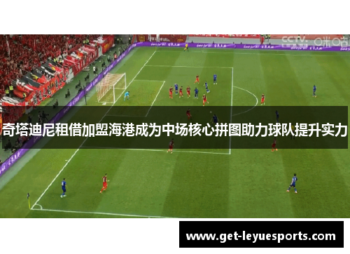 奇塔迪尼租借加盟海港成为中场核心拼图助力球队提升实力